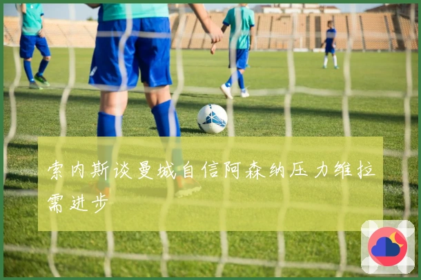索内斯谈曼城自信阿森纳压力维拉需进步