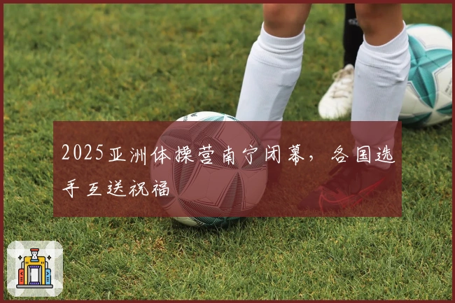 2025亚洲体操营南宁闭幕，各国选手互送祝福