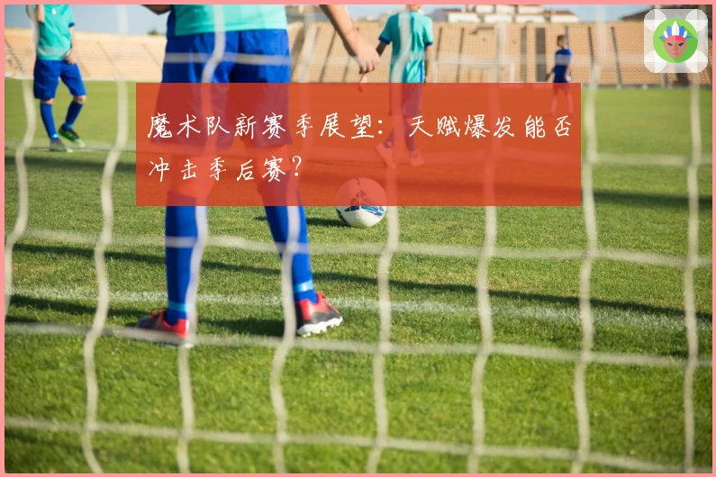 魔术队新赛季展望：天赋爆发能否冲击季后赛？
