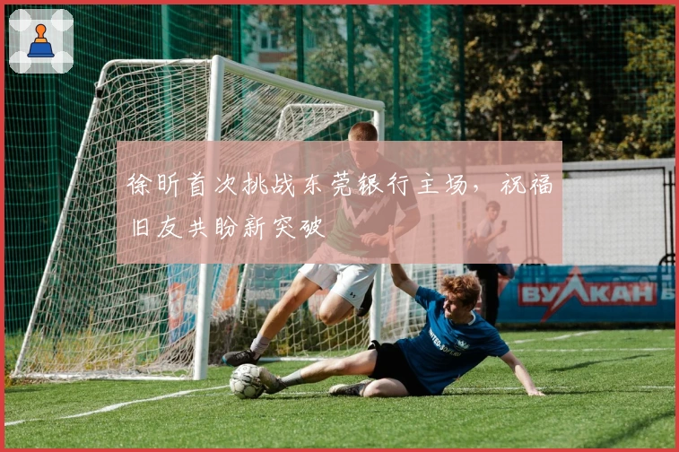 徐昕首次挑战东莞银行主场，祝福旧友共盼新突破