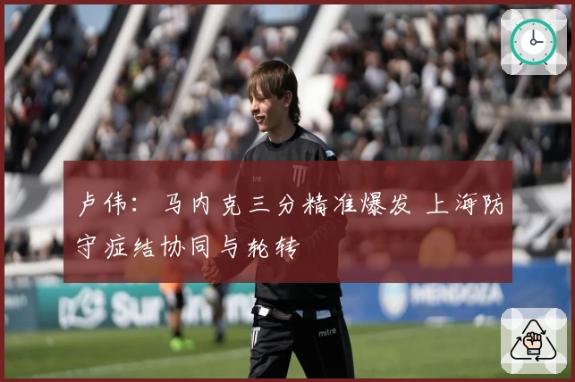卢伟：马内克三分精准爆发 上海防守症结协同与轮转