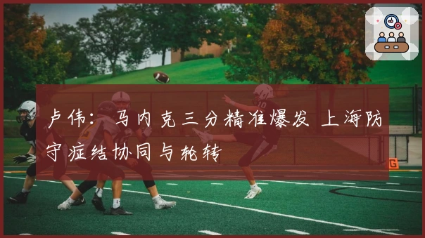 卢伟：马内克三分精准爆发 上海防守症结协同与轮转