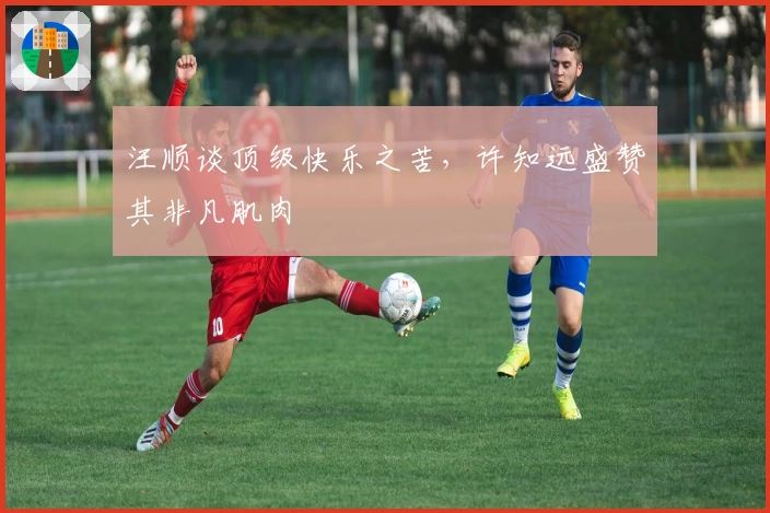 汪顺谈顶级快乐之苦，许知远盛赞其非凡肌肉