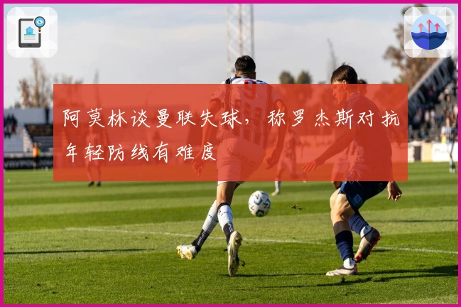 阿莫林谈曼联失球，称罗杰斯对抗年轻防线有难度