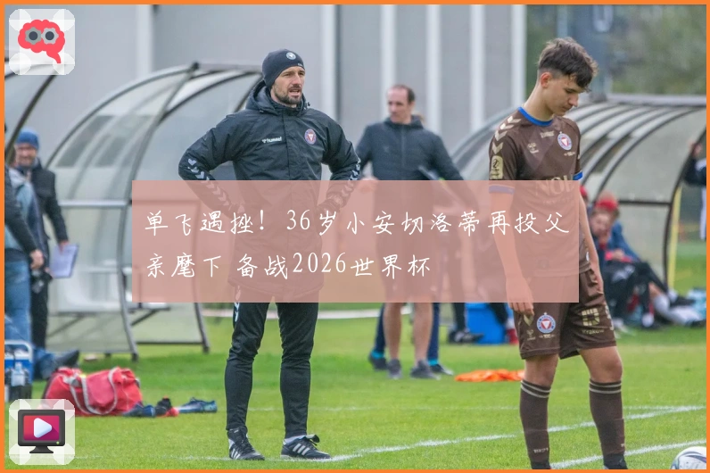 单飞遇挫！36岁小安切洛蒂再投父亲麾下 备战2026世界杯